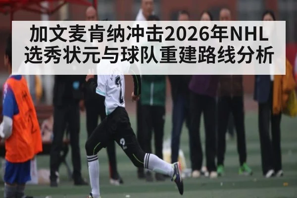 加文麦肯纳冲击2026年NHL选秀状元与球队重建路线分析