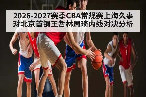 2026-2027赛季CBA常规赛上海久事对北京首钢王哲林周琦内线对决分析